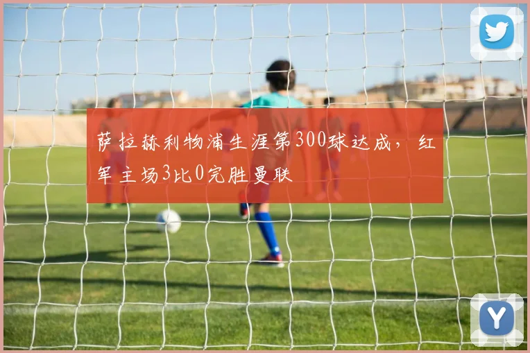 萨拉赫利物浦生涯第300球达成，红军主场3比0完胜曼联