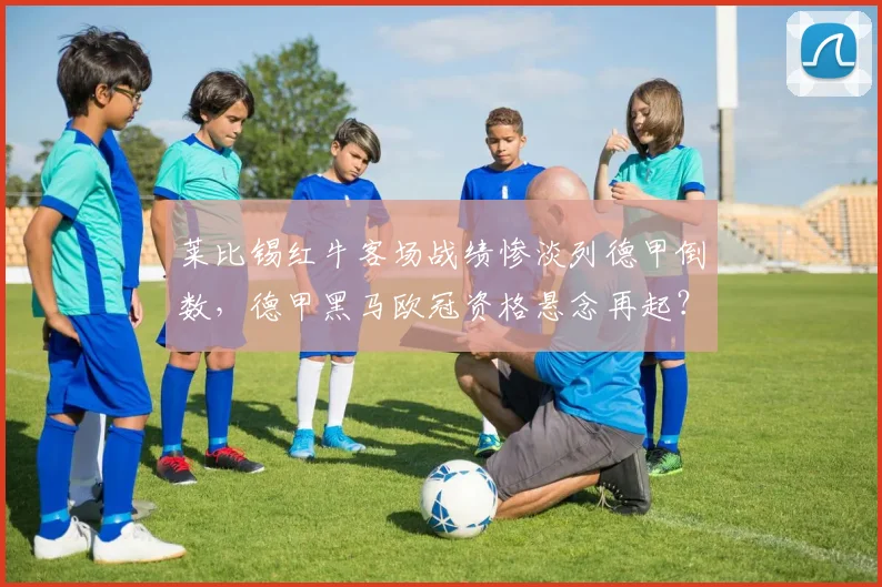 莱比锡红牛客场战绩惨淡列德甲倒数，德甲黑马欧冠资格悬念再起？