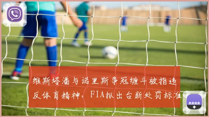 维斯塔潘与诺里斯争冠缠斗被指违反体育精神，FIA拟出台新处罚标准