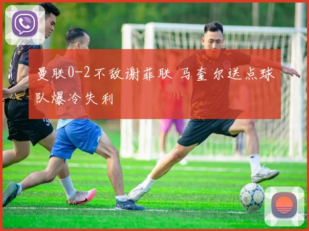 曼联0-2不敌谢菲联 马奎尔送点球队爆冷失利